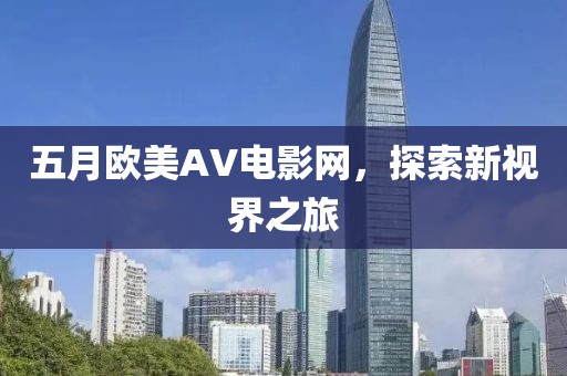五月欧美AV电影网，探索新视界之旅