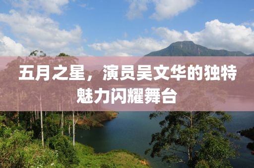 五月之星，演员吴文华的独特魅力闪耀舞台