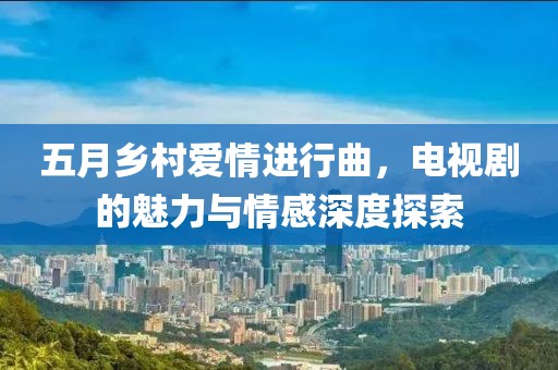 五月乡村爱情进行曲，电视剧的魅力与情感深度探索