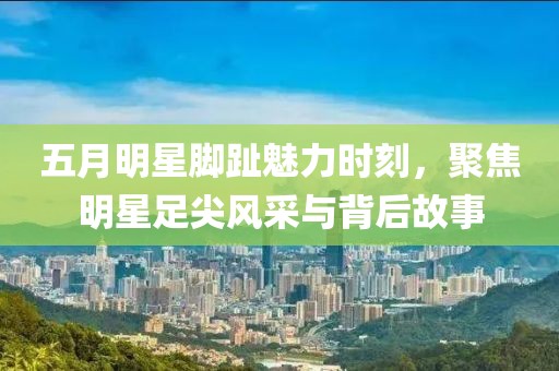 五月明星脚趾魅力时刻，聚焦明星足尖风采与背后故事