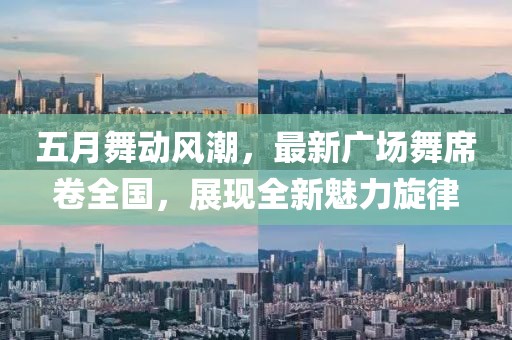 五月舞动风潮，最新广场舞席卷全国，展现全新魅力旋律