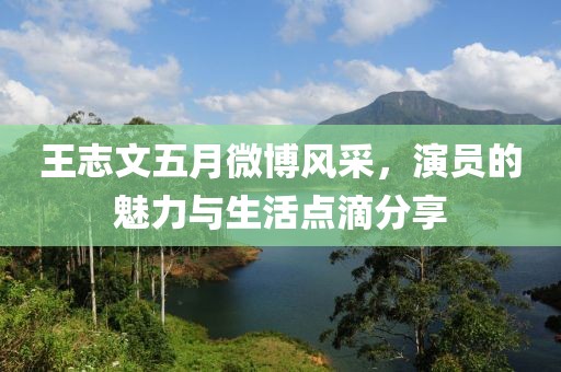 王志文五月微博风采，演员的魅力与生活点滴分享