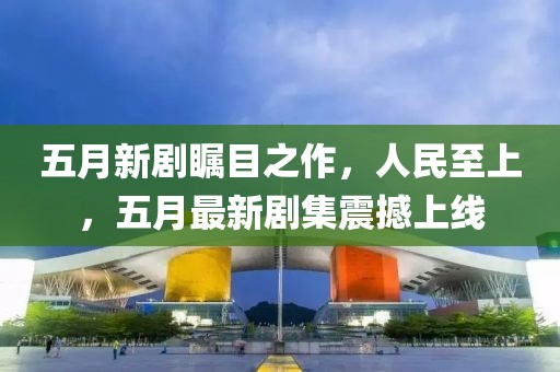 五月新剧瞩目之作，人民至上，五月最新剧集震撼上线