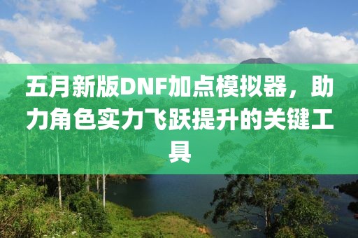 五月新版DNF加点模拟器，助力角色实力飞跃提升的关键工具