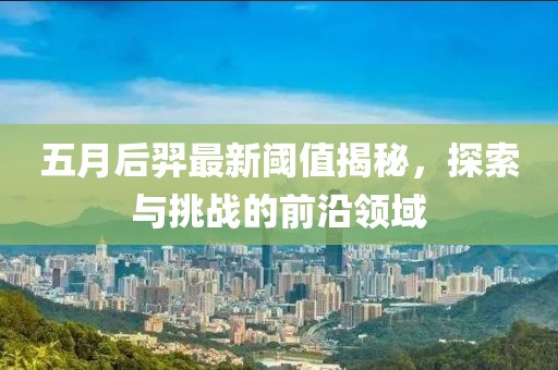 五月后羿最新阈值揭秘，探索与挑战的前沿领域