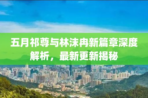 五月祁尊与林沫冉新篇章深度解析，最新更新揭秘