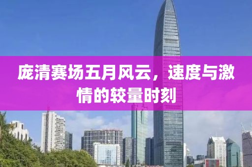 庞清赛场五月风云，速度与激情的较量时刻