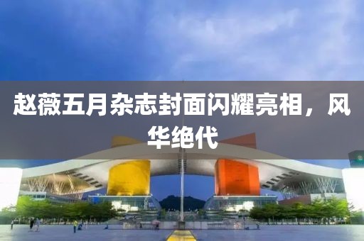 赵薇五月杂志封面闪耀亮相，风华绝代