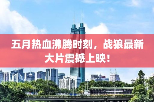五月热血沸腾时刻，战狼最新大片震撼上映！