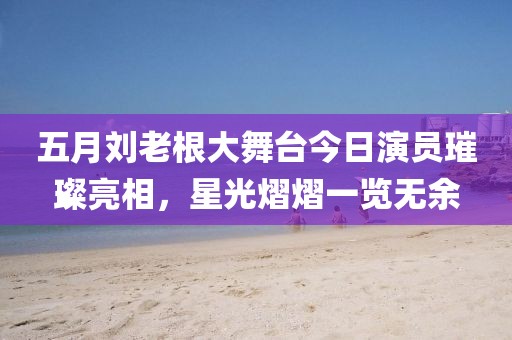 五月刘老根大舞台今日演员璀璨亮相，星光熠熠一览无余