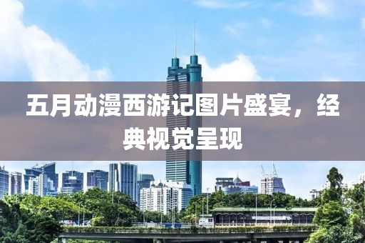 五月动漫西游记图片盛宴，经典视觉呈现