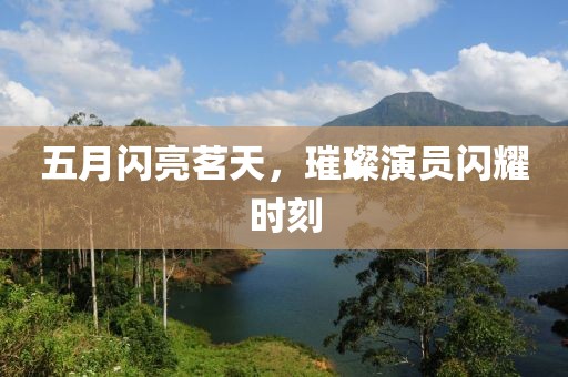 五月闪亮茗天，璀璨演员闪耀时刻