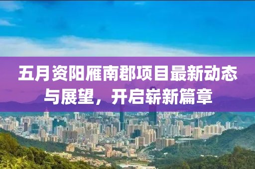 五月资阳雁南郡项目最新动态与展望，开启崭新篇章