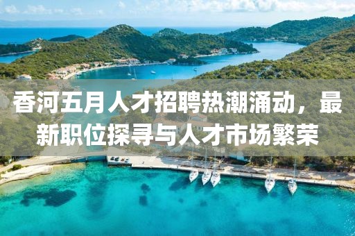 香河五月人才招聘热潮涌动，最新职位探寻与人才市场繁荣