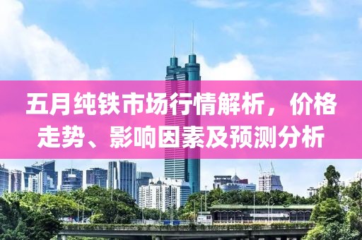 五月纯铁市场行情解析，价格走势、影响因素及预测分析