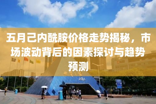 五月己内酰胺价格走势揭秘，市场波动背后的因素探讨与趋势预测