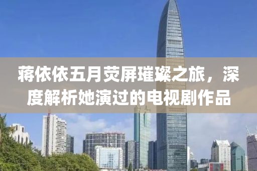 蒋依依五月荧屏璀璨之旅，深度解析她演过的电视剧作品