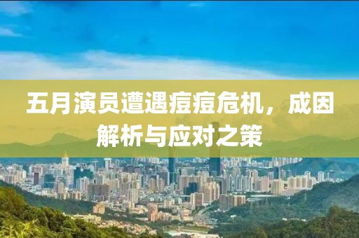 五月演员遭遇痘痘危机，成因解析与应对之策