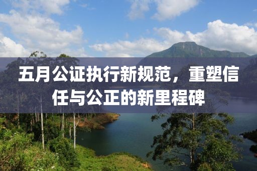 五月公证执行新规范，重塑信任与公正的新里程碑