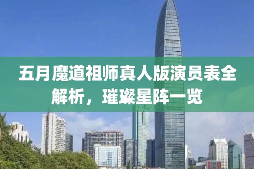 五月魔道祖师真人版演员表全解析，璀璨星阵一览