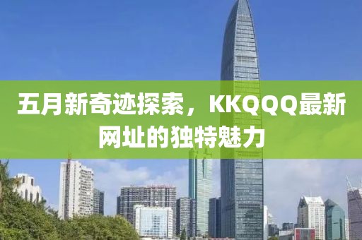 五月新奇迹探索，KKQQQ最新网址的独特魅力