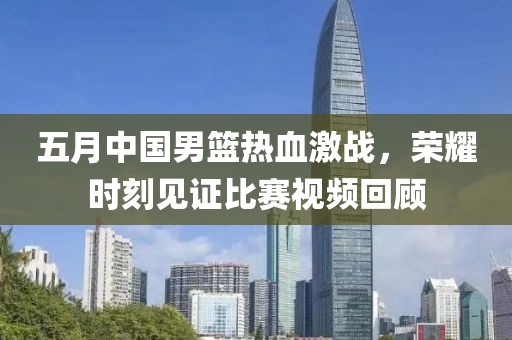 五月中国男篮热血激战，荣耀时刻见证比赛视频回顾