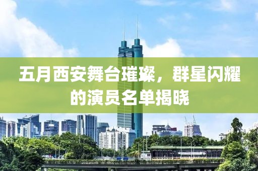 五月西安舞台璀璨，群星闪耀的演员名单揭晓