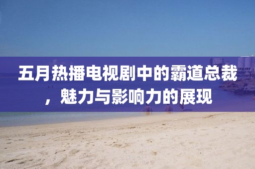 五月热播电视剧中的霸道总裁，魅力与影响力的展现