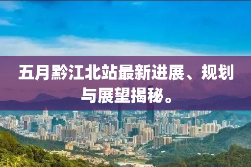 五月黔江北站最新进展、规划与展望揭秘。
