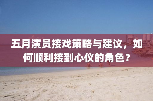 五月演员接戏策略与建议，如何顺利接到心仪的角色？
