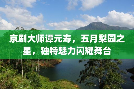 京剧大师谭元寿，五月梨园之星，独特魅力闪耀舞台