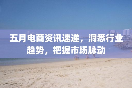五月电商资讯速递，洞悉行业趋势，把握市场脉动