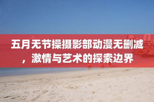 五月无节操摄影部动漫无删减，激情与艺术的探索边界