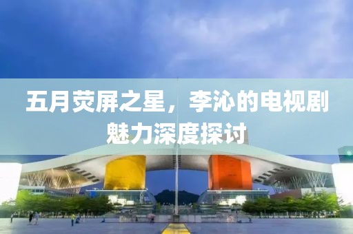 五月荧屏之星，李沁的电视剧魅力深度探讨