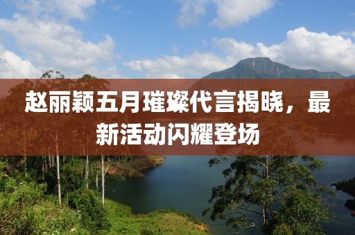 赵丽颖五月璀璨代言揭晓，最新活动闪耀登场