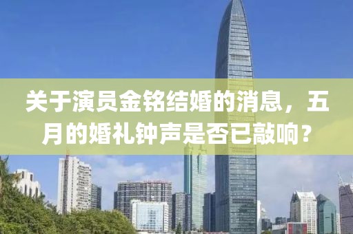关于演员金铭结婚的消息，五月的婚礼钟声是否已敲响？