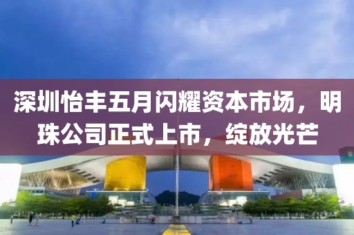 深圳怡丰五月闪耀资本市场，明珠公司正式上市，绽放光芒