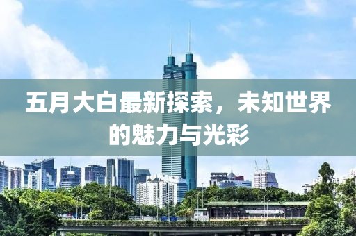 五月大白最新探索，未知世界的魅力与光彩