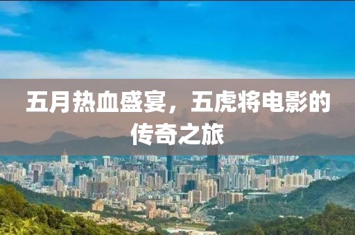五月热血盛宴，五虎将电影的传奇之旅