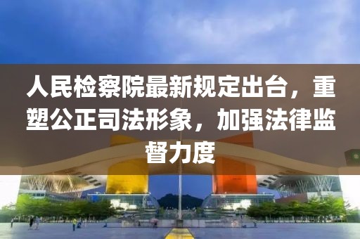 人民检察院最新规定出台，重塑公正司法形象，加强法律监督力度