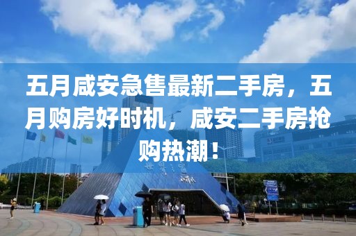 五月咸安急售最新二手房，五月购房好时机，咸安二手房抢购热潮！