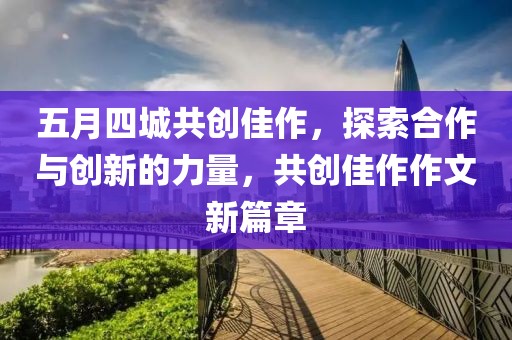 五月四城共创佳作，探索合作与创新的力量，共创佳作作文新篇章