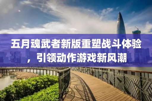 五月魂武者新版重塑战斗体验，引领动作游戏新风潮