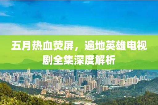 五月热血荧屏，遍地英雄电视剧全集深度解析