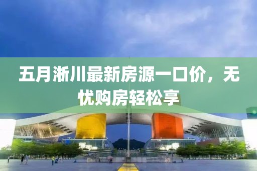 五月淅川最新房源一口价，无忧购房轻松享