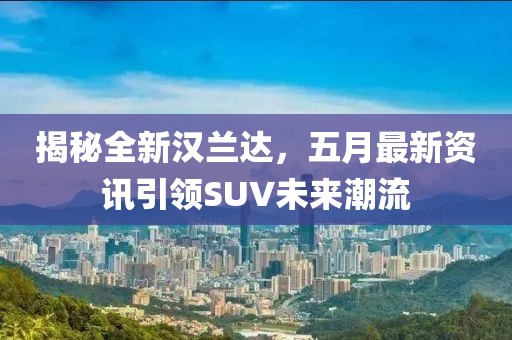 揭秘全新汉兰达，五月最新资讯引领SUV未来潮流