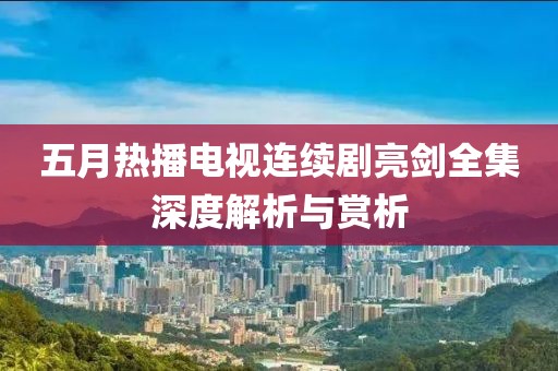 五月热播电视连续剧亮剑全集深度解析与赏析