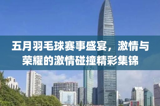 五月羽毛球赛事盛宴，激情与荣耀的激情碰撞精彩集锦
