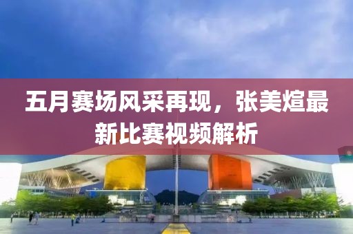 五月赛场风采再现，张美煊最新比赛视频解析