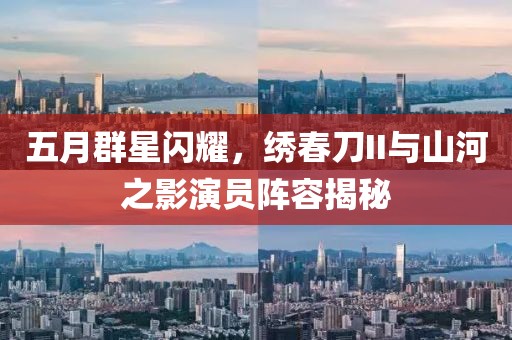 五月群星闪耀，绣春刀II与山河之影演员阵容揭秘